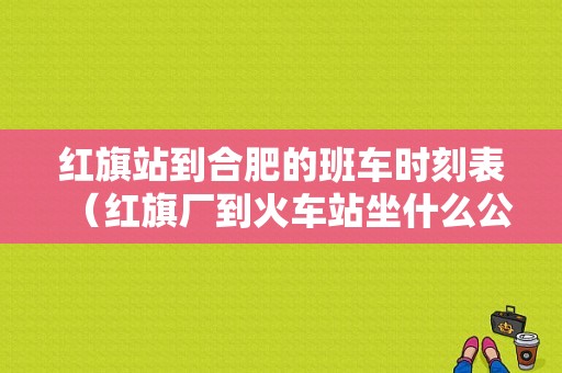 红旗站到合肥的班车时刻表（红旗厂到火车站坐什么公交车）