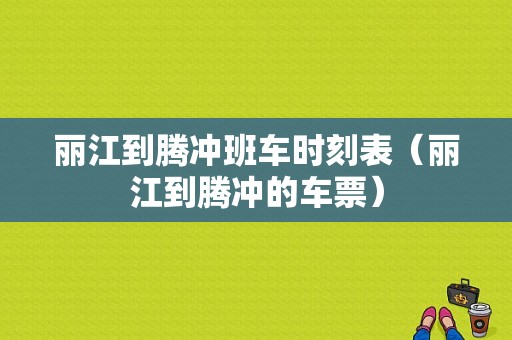 丽江到腾冲班车时刻表（丽江到腾冲的车票）