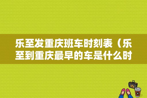 乐至发重庆班车时刻表（乐至到重庆最早的车是什么时候）-图1