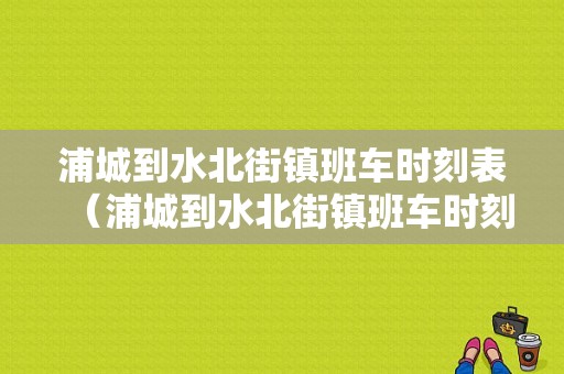 浦城到水北街镇班车时刻表（浦城到水北街镇班车时刻表和票价）