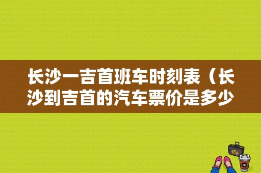 长沙一吉首班车时刻表（长沙到吉首的汽车票价是多少?）