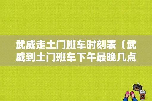 武威走土门班车时刻表（武威到土门班车下午最晚几点）-图1