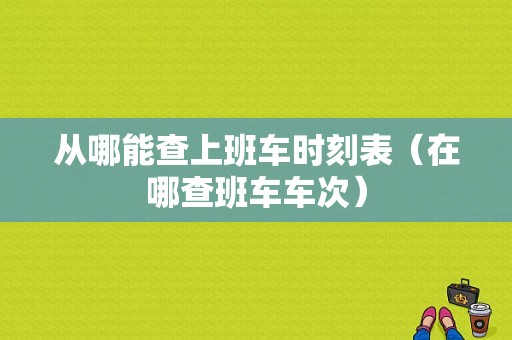 从哪能查上班车时刻表（在哪查班车车次）